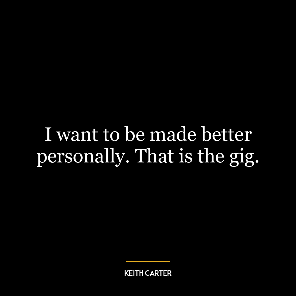 I want to be made better personally. That is the gig.