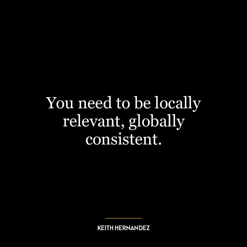 You need to be locally relevant, globally consistent.