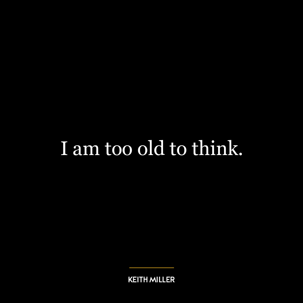 I am too old to think.