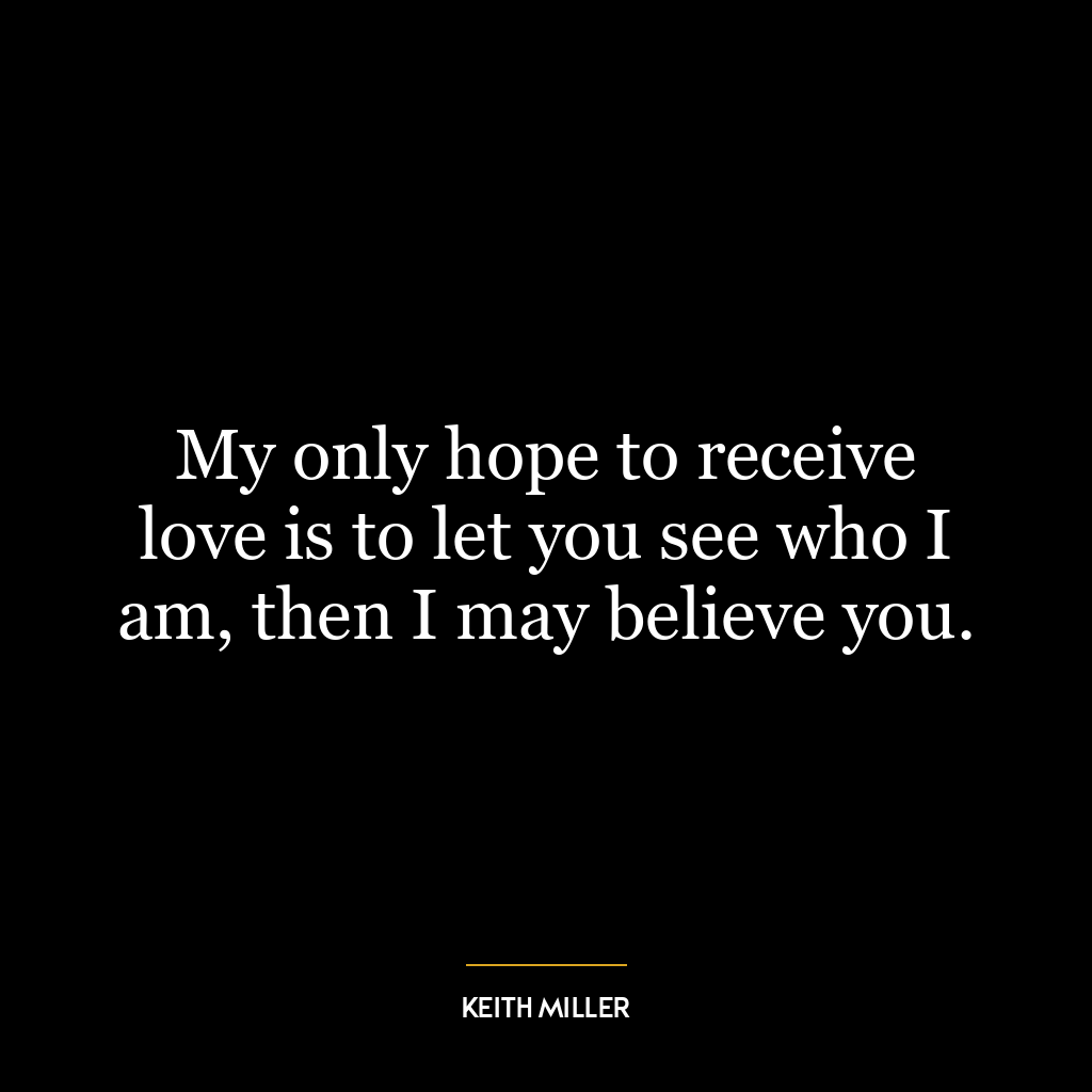 My only hope to receive love is to let you see who I am, then I may believe you.