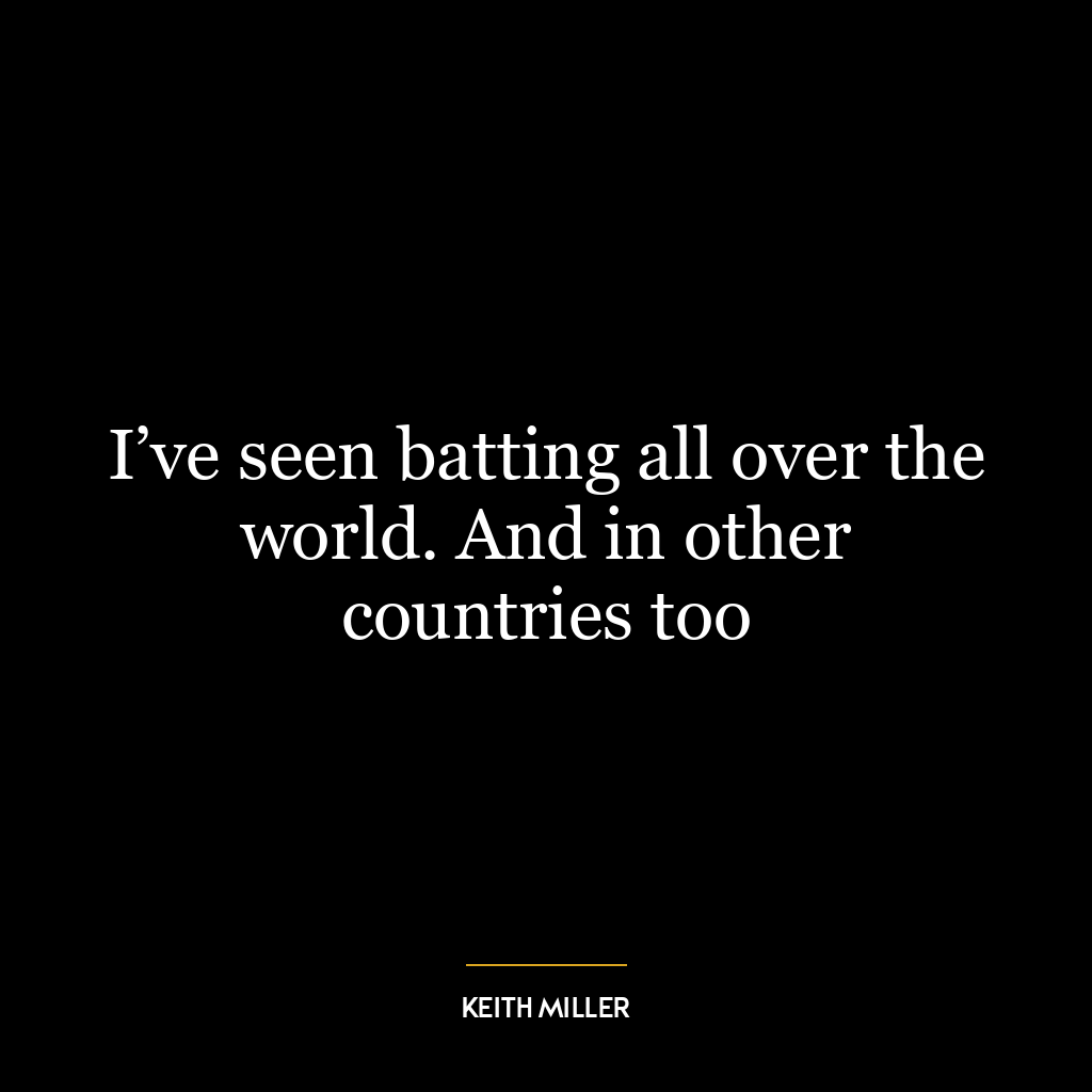 I’ve seen batting all over the world. And in other countries too