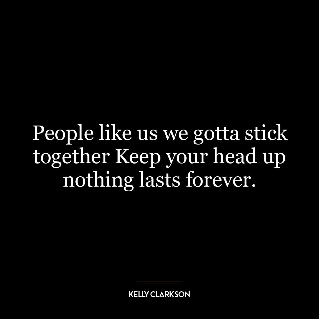 People like us we gotta stick together Keep your head up nothing lasts forever.