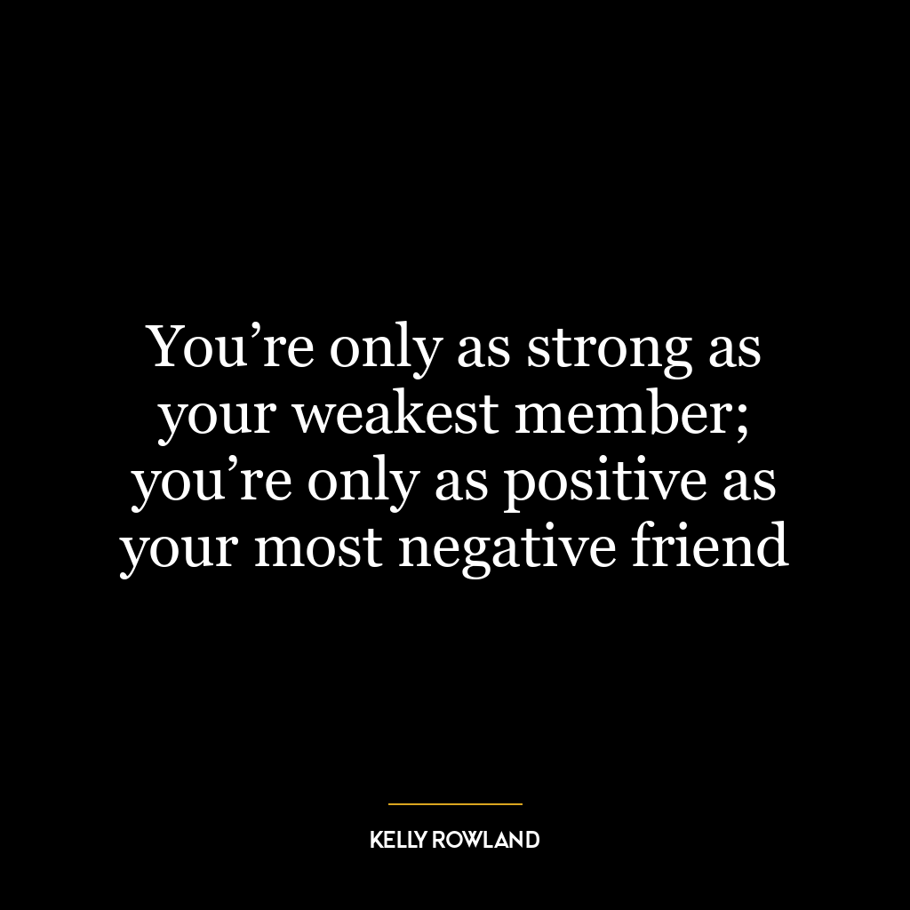 You’re only as strong as your weakest member; you’re only as positive as your most negative friend