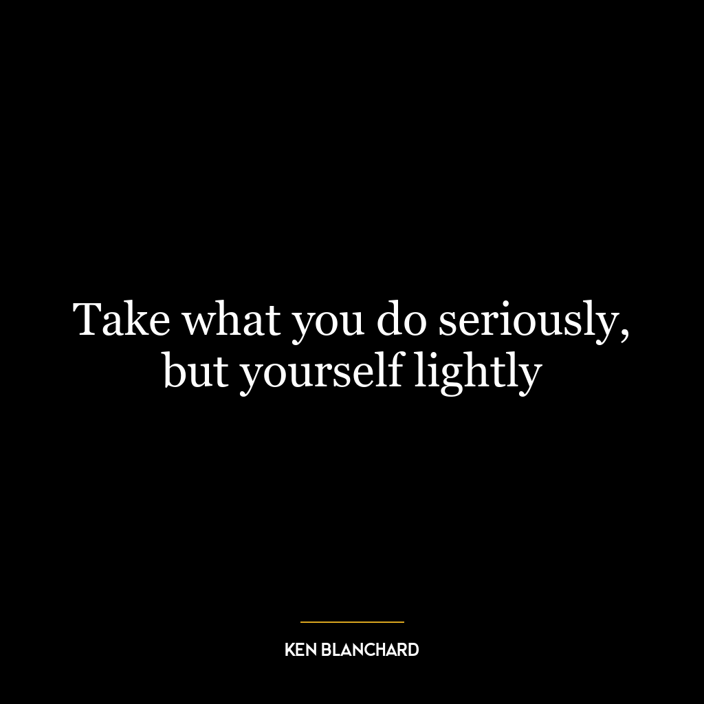 Take what you do seriously, but yourself lightly