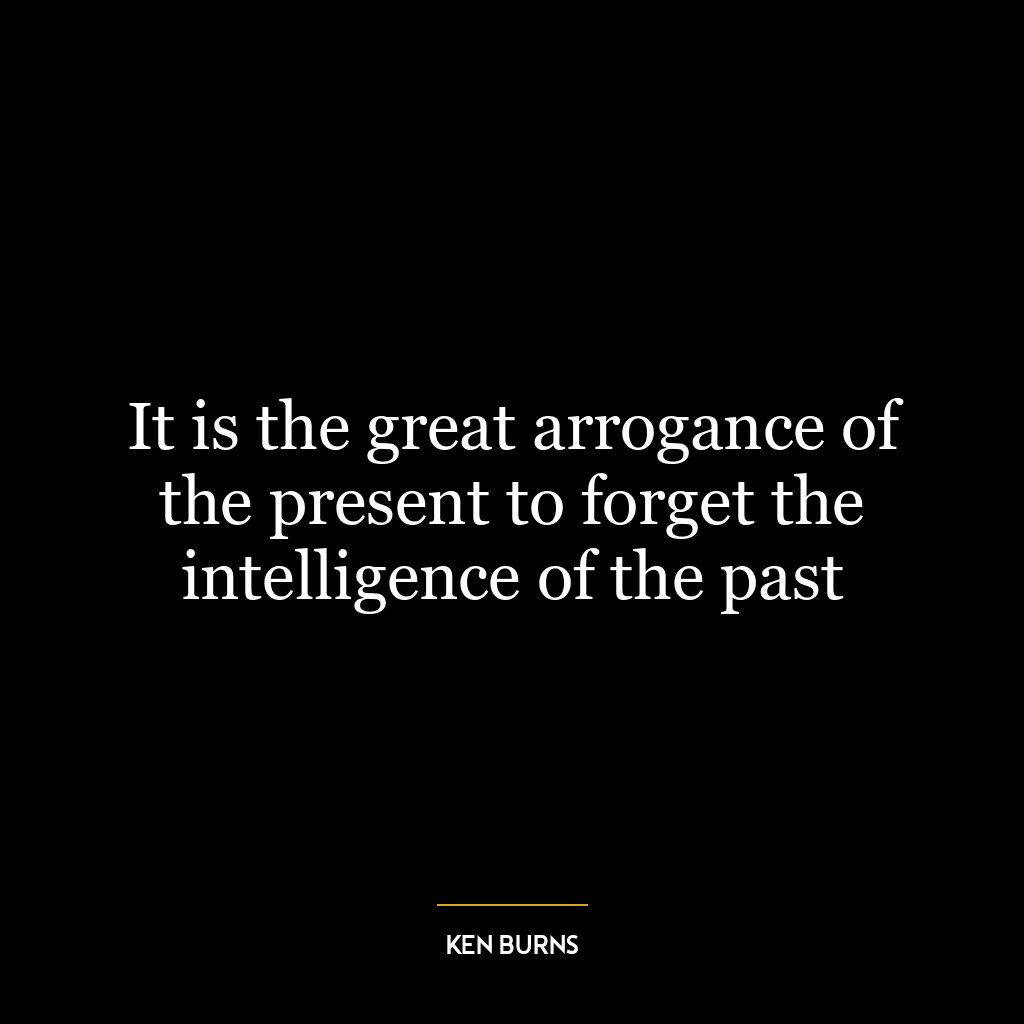 It is the great arrogance of the present to forget the intelligence of the past