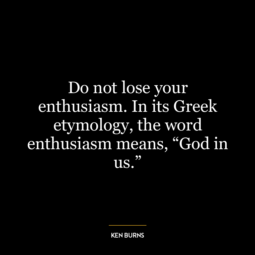 Do not lose your enthusiasm. In its Greek etymology, the word enthusiasm means, “God in us.”