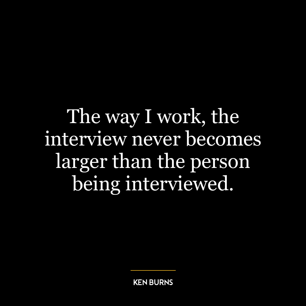 The way I work, the interview never becomes larger than the person being interviewed.