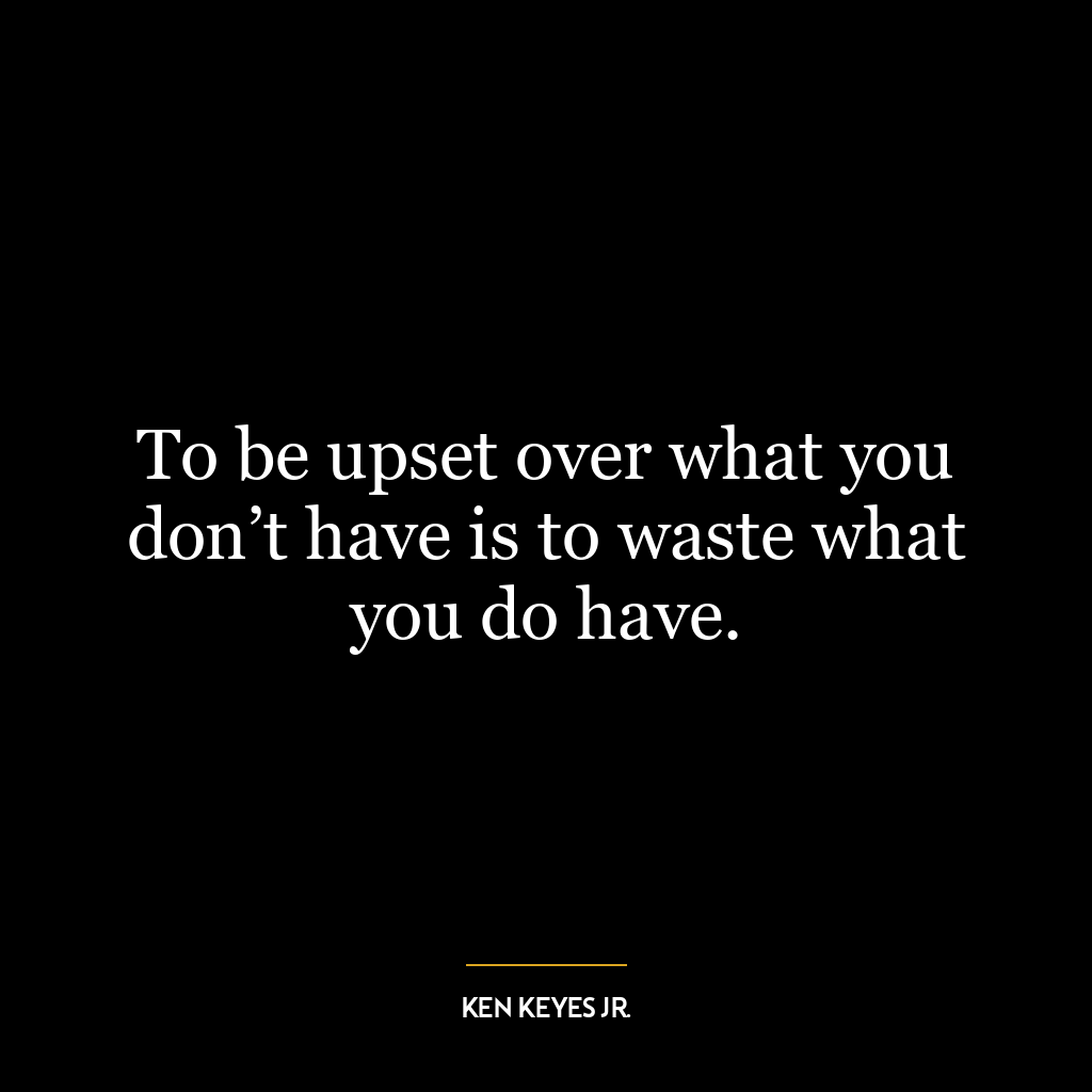 To be upset over what you don’t have is to waste what you do have.