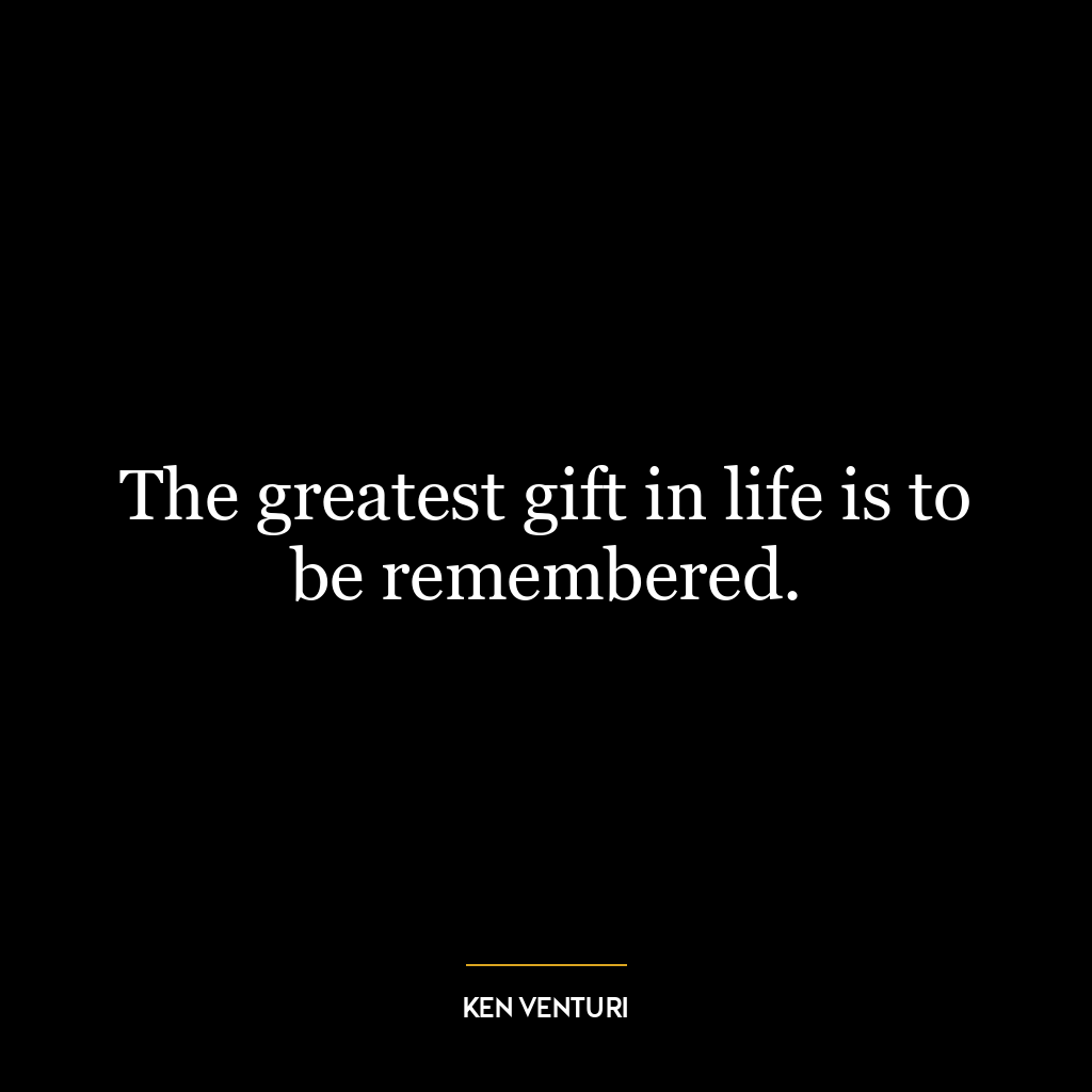 The greatest gift in life is to be remembered.