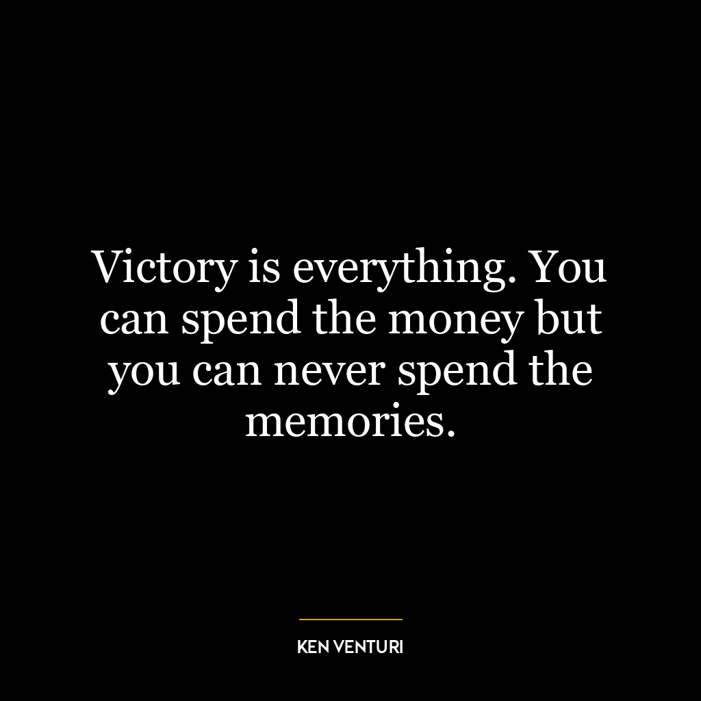 Victory is everything. You can spend the money but you can never spend the memories.