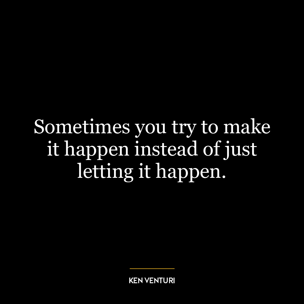 Sometimes you try to make it happen instead of just letting it happen.