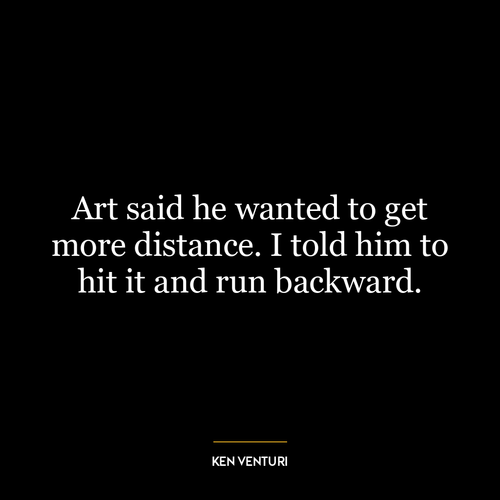 Art said he wanted to get more distance. I told him to hit it and run backward.