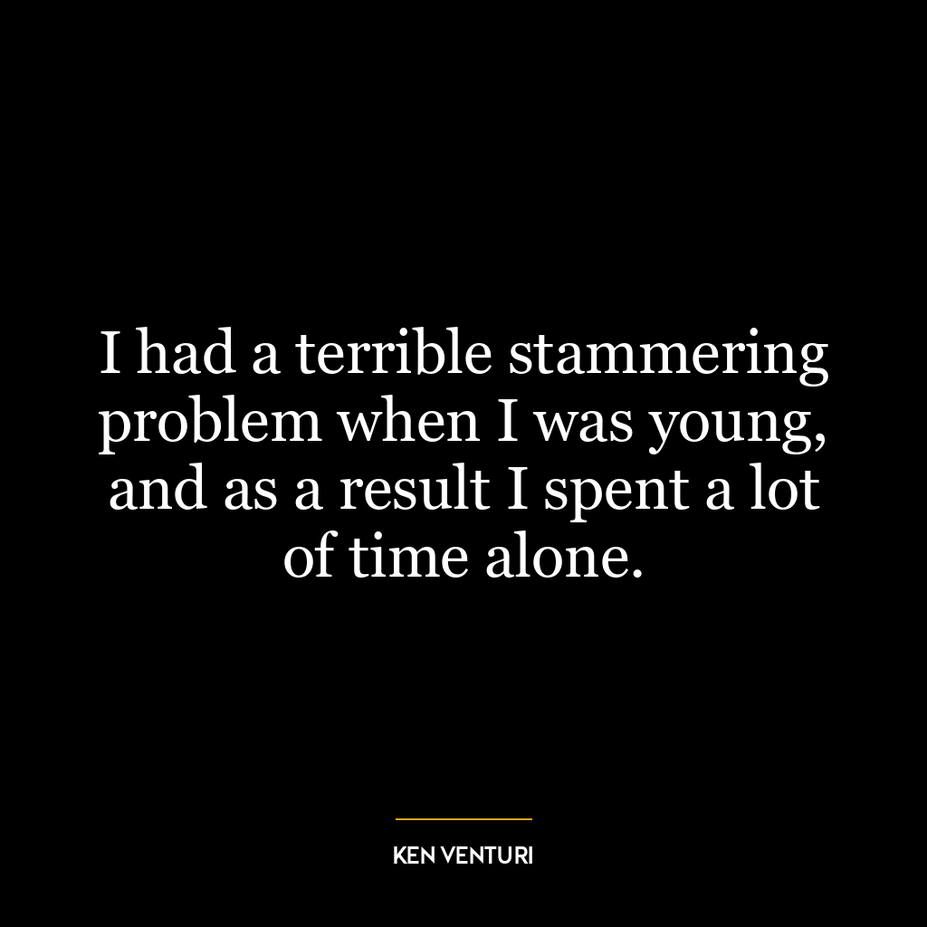 I had a terrible stammering problem when I was young, and as a result I spent a lot of time alone.