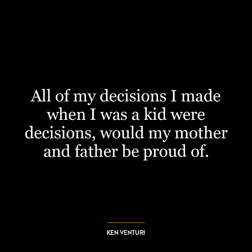 All of my decisions I made when I was a kid were decisions, would my mother and father be proud of.