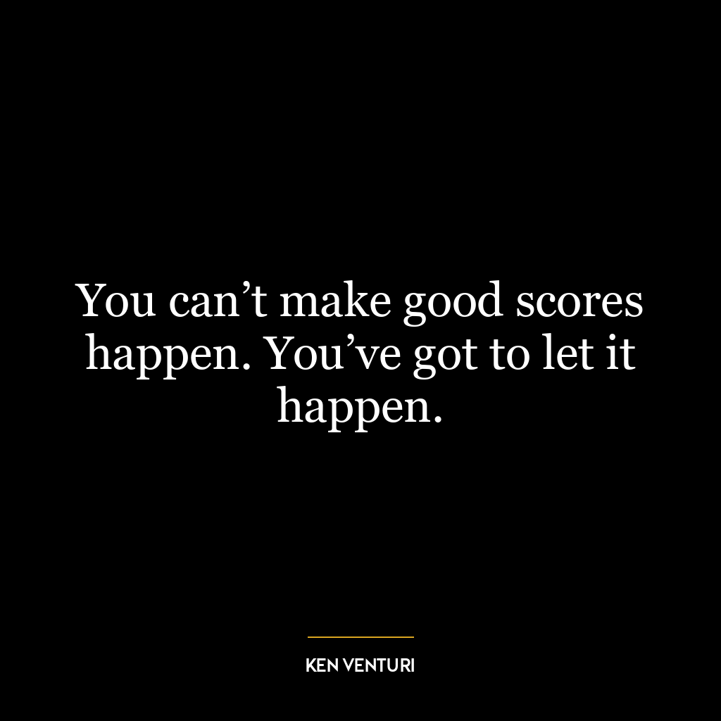 You can’t make good scores happen. You’ve got to let it happen.