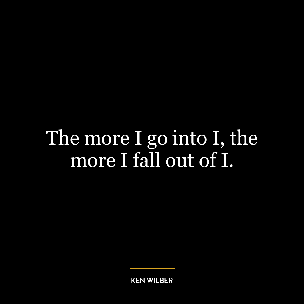 The more I go into I, the more I fall out of I.