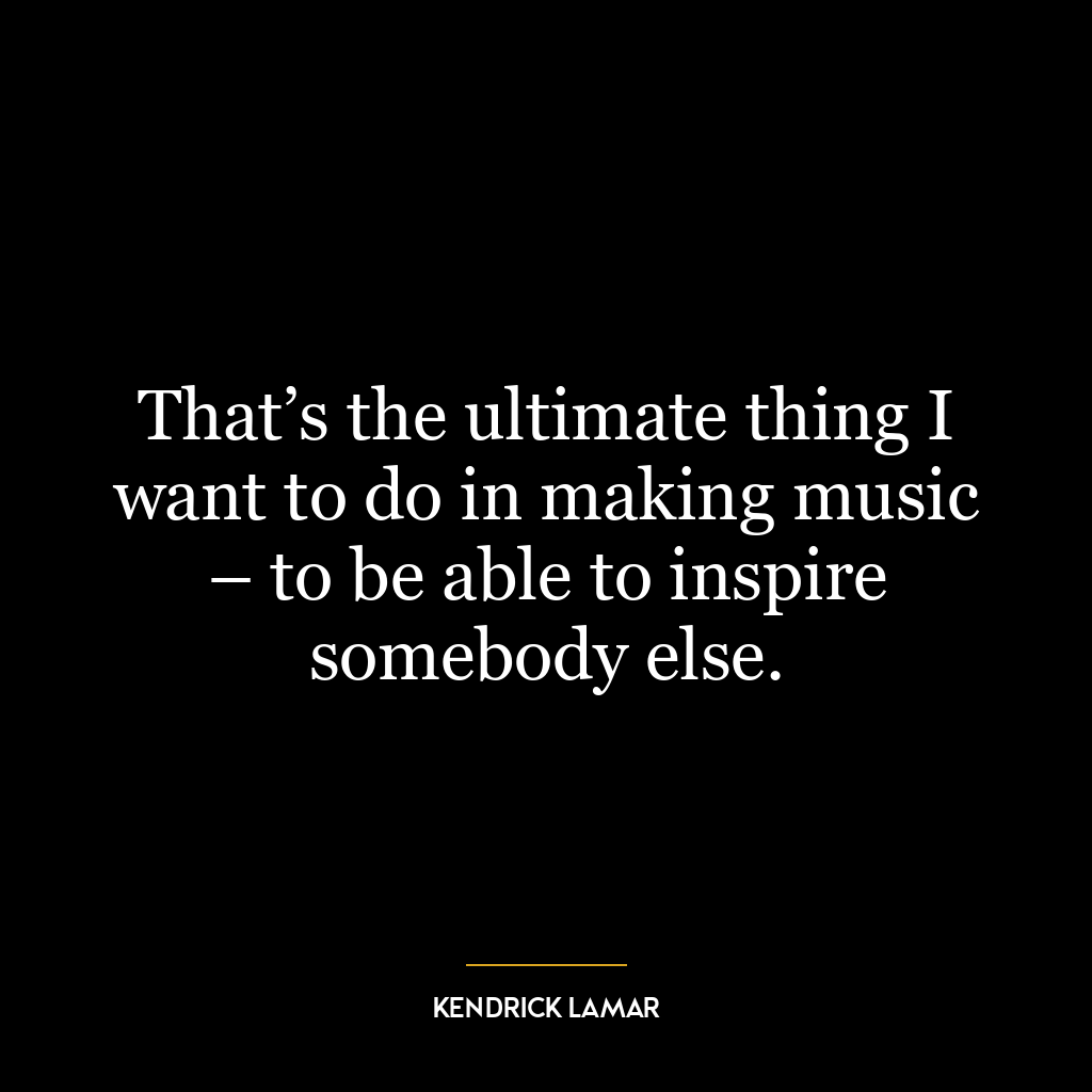 That’s the ultimate thing I want to do in making music – to be able to inspire somebody else.