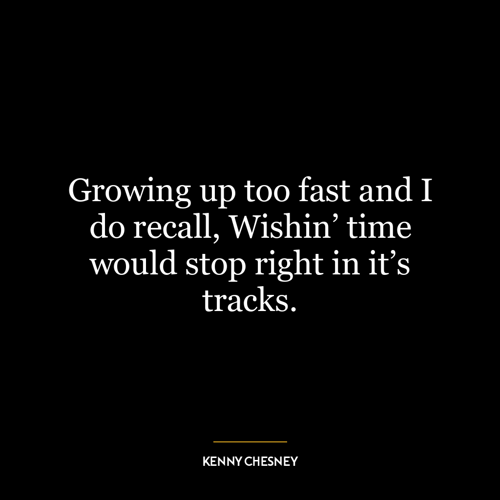 Growing up too fast and I do recall, Wishin’ time would stop right in it’s tracks.