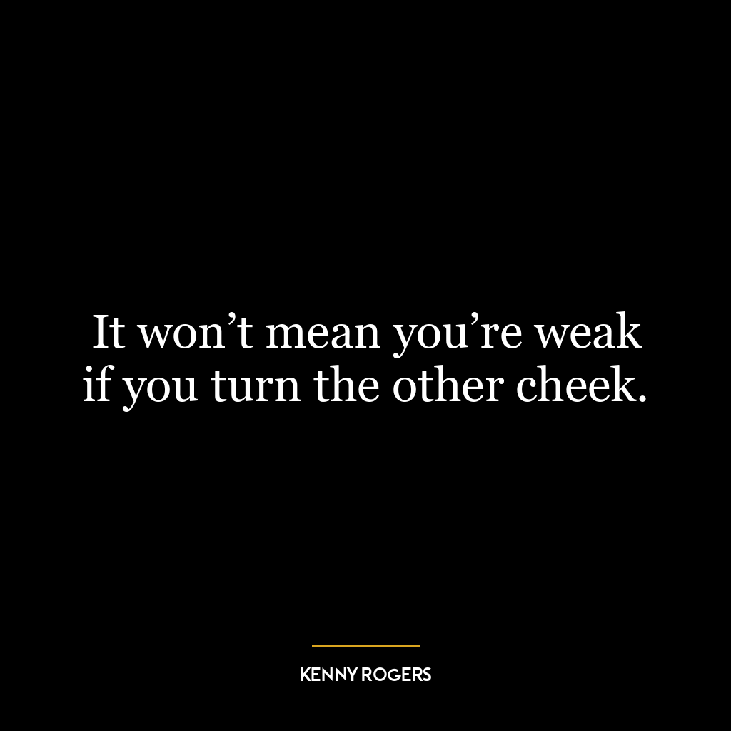 It won’t mean you’re weak if you turn the other cheek.