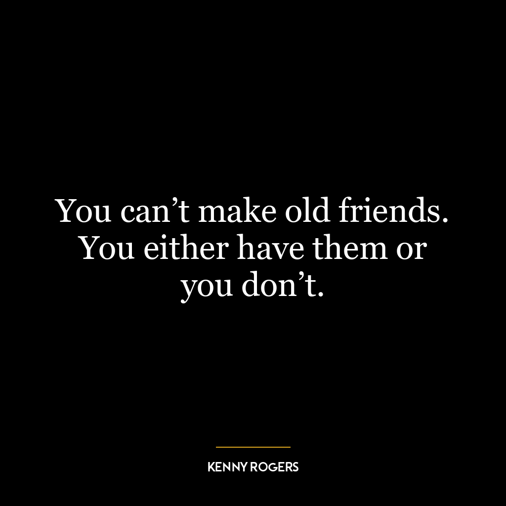 You can’t make old friends. You either have them or you don’t.