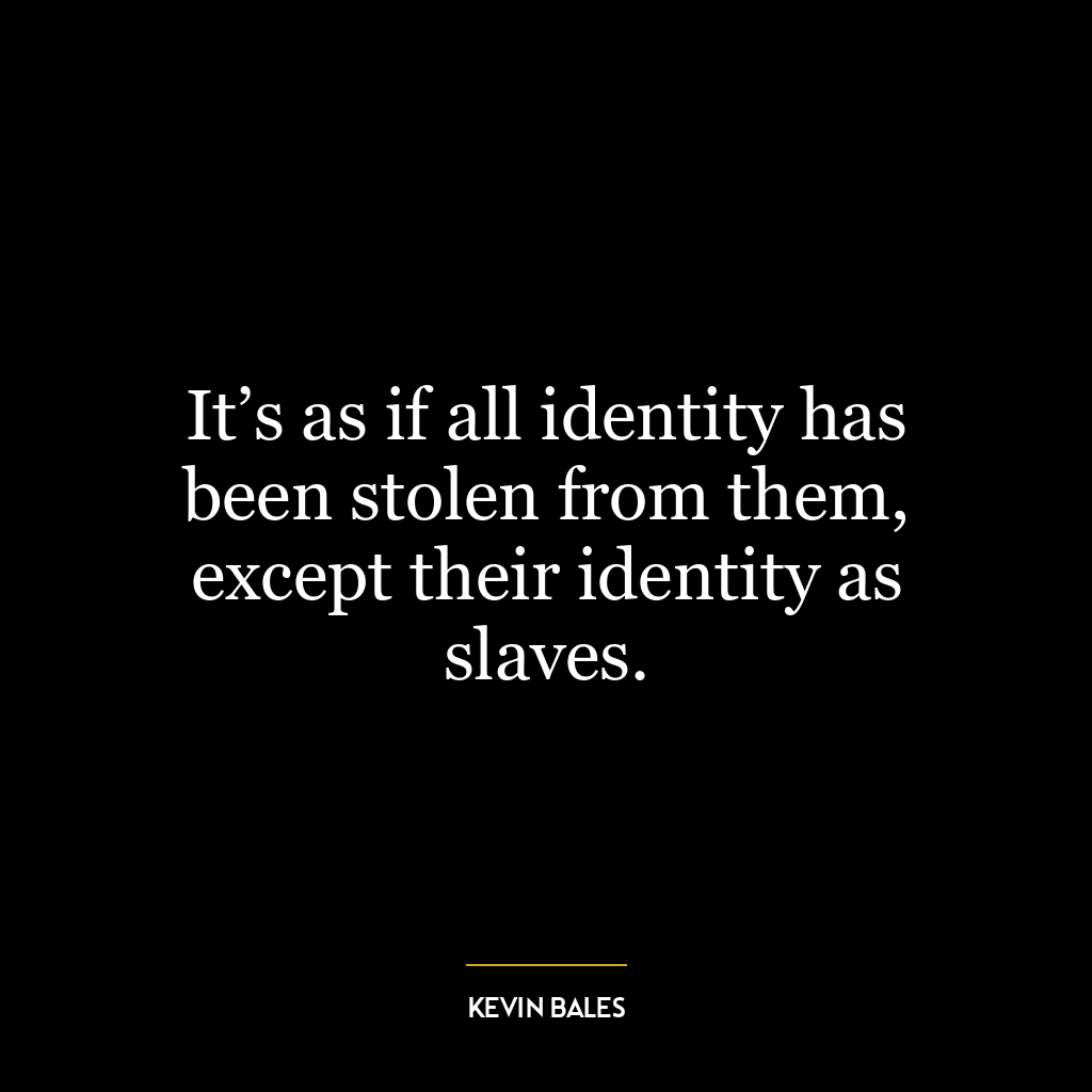 It’s as if all identity has been stolen from them, except their identity as slaves.