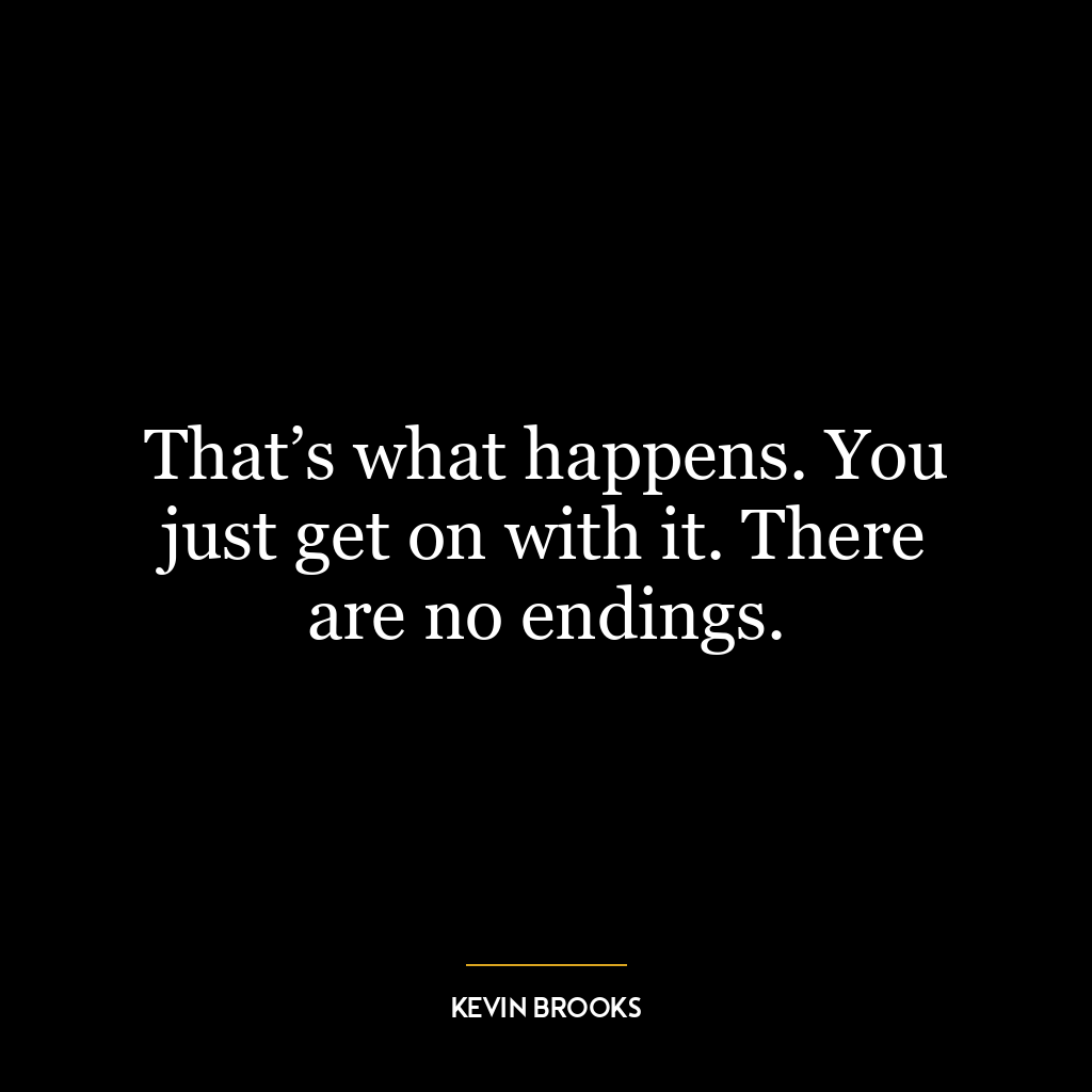 That’s what happens. You just get on with it. There are no endings.