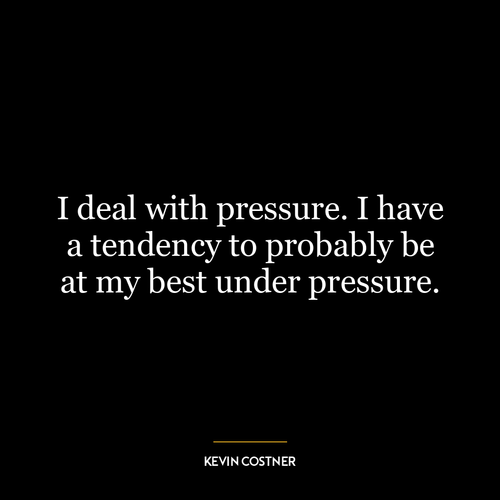 I deal with pressure. I have a tendency to probably be at my best under pressure.