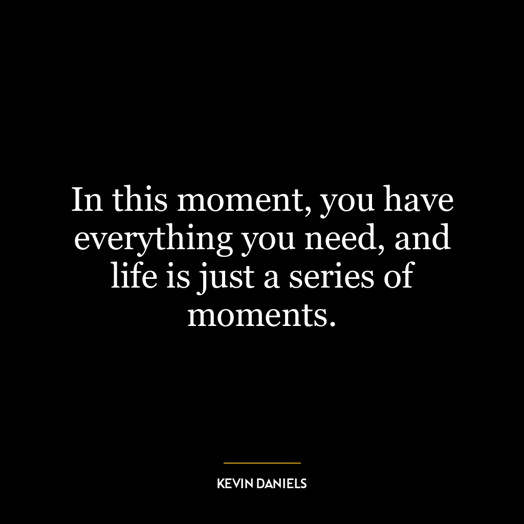 In this moment, you have everything you need, and life is just a series of moments.