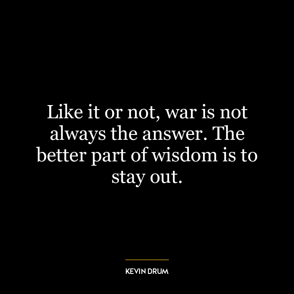 Like it or not, war is not always the answer. The better part of wisdom is to stay out.