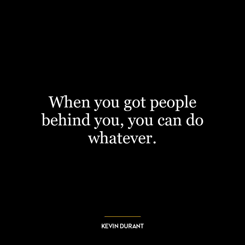 When you got people behind you, you can do whatever.