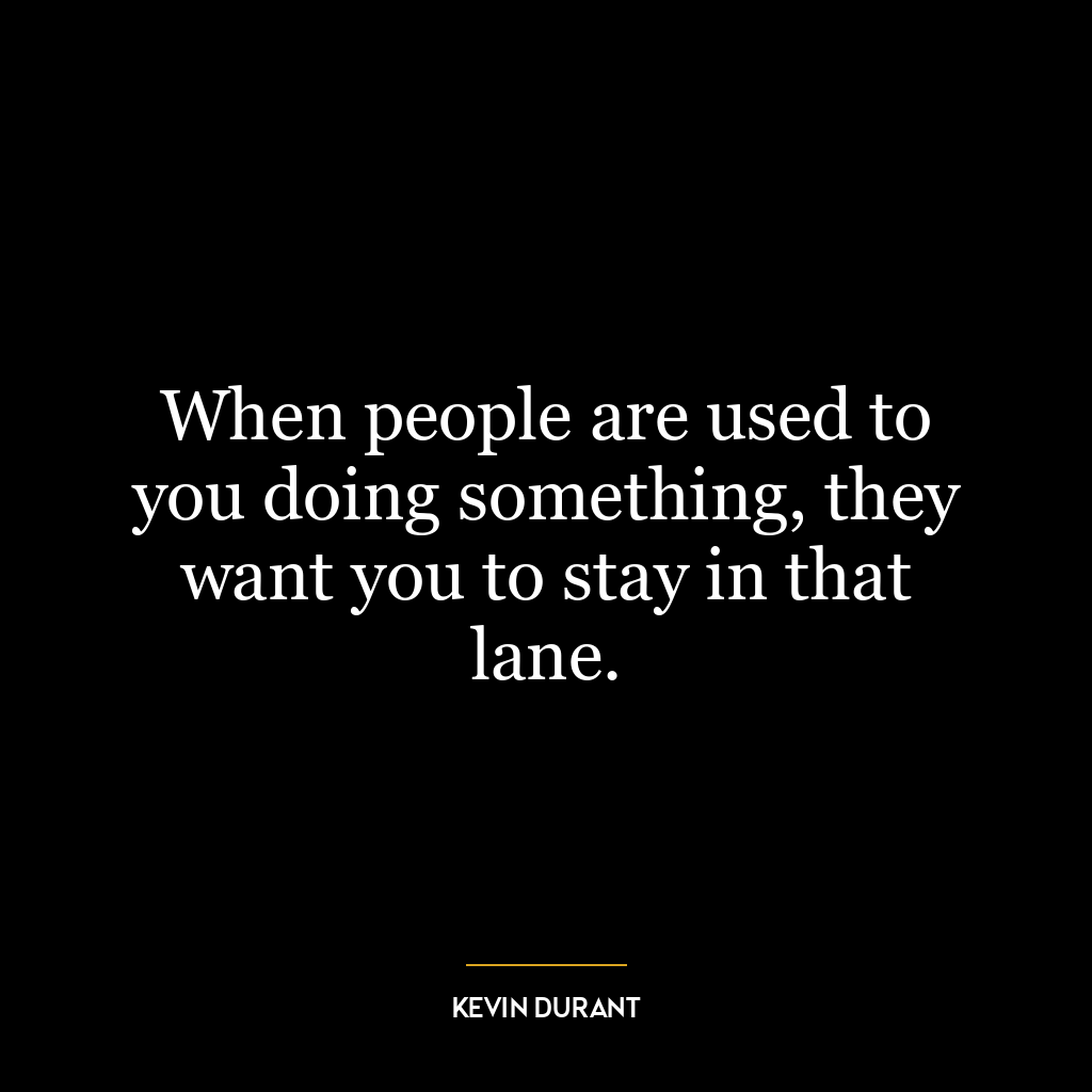 When people are used to you doing something, they want you to stay in that lane.