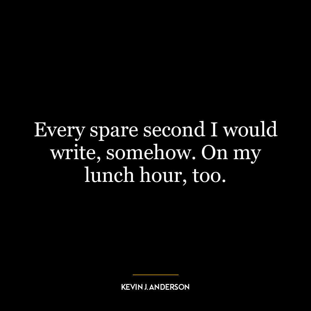 Every spare second I would write, somehow. On my lunch hour, too.