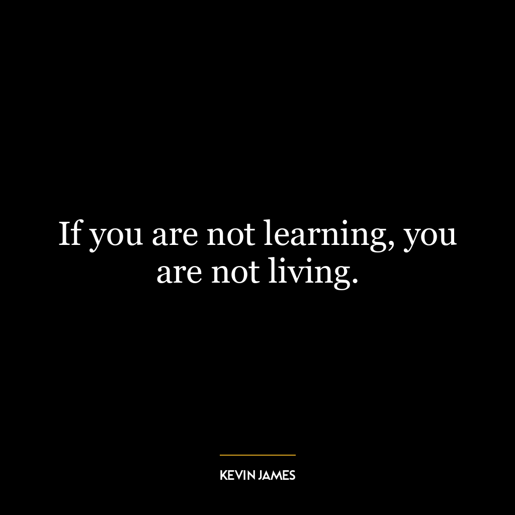 If you are not learning, you are not living.