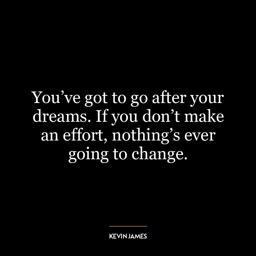 You’ve got to go after your dreams. If you don’t make an effort, nothing’s ever going to change.