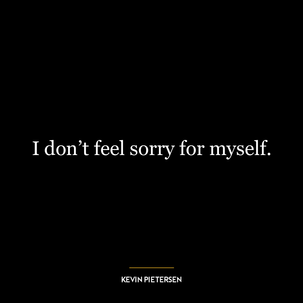 I don’t feel sorry for myself.