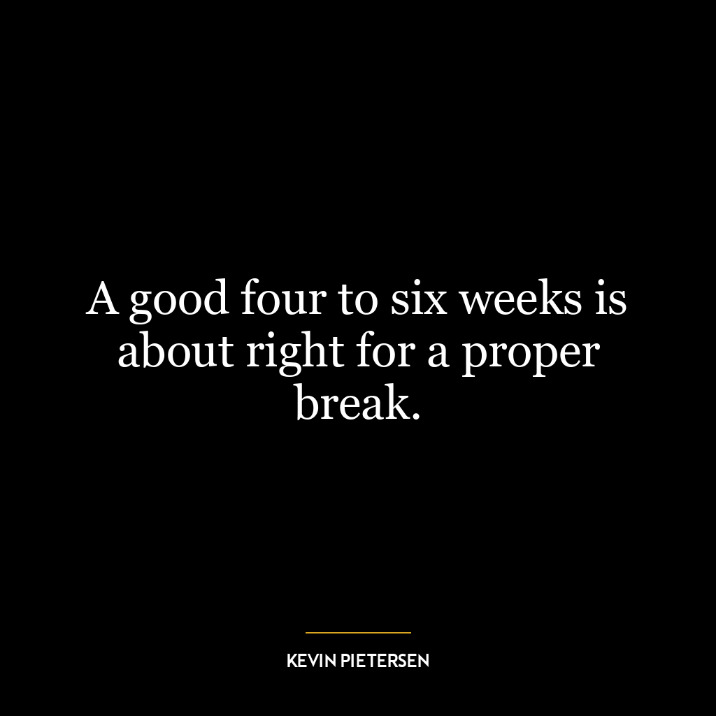 A good four to six weeks is about right for a proper break.