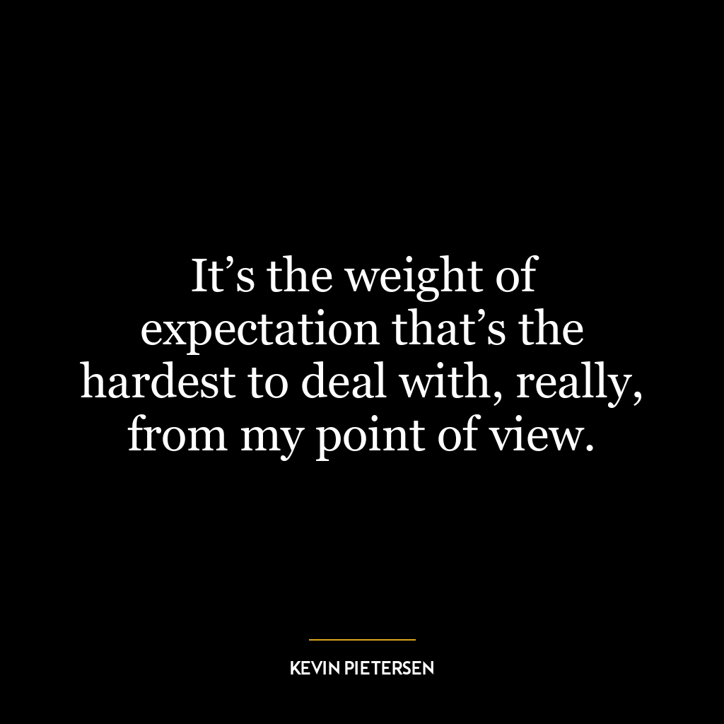 It’s the weight of expectation that’s the hardest to deal with, really, from my point of view.