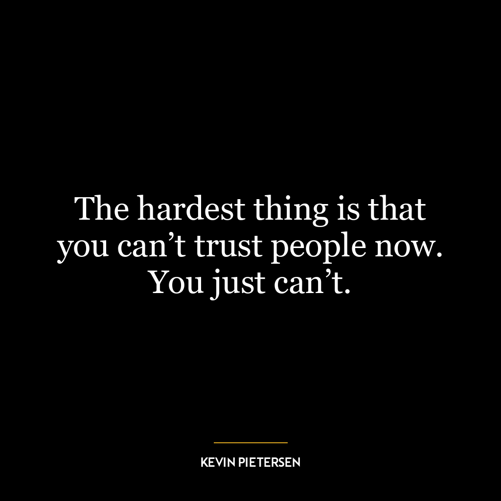 The hardest thing is that you can’t trust people now. You just can’t.