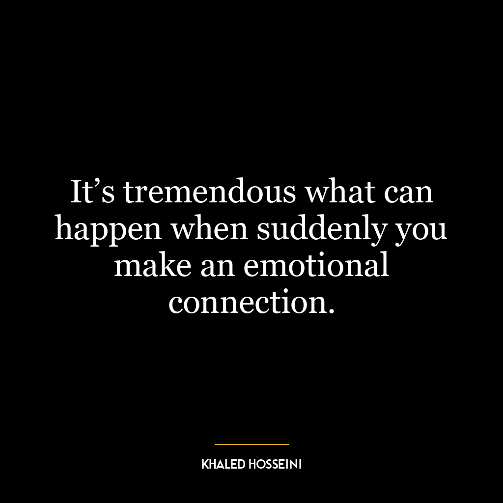 It’s tremendous what can happen when suddenly you make an emotional connection.