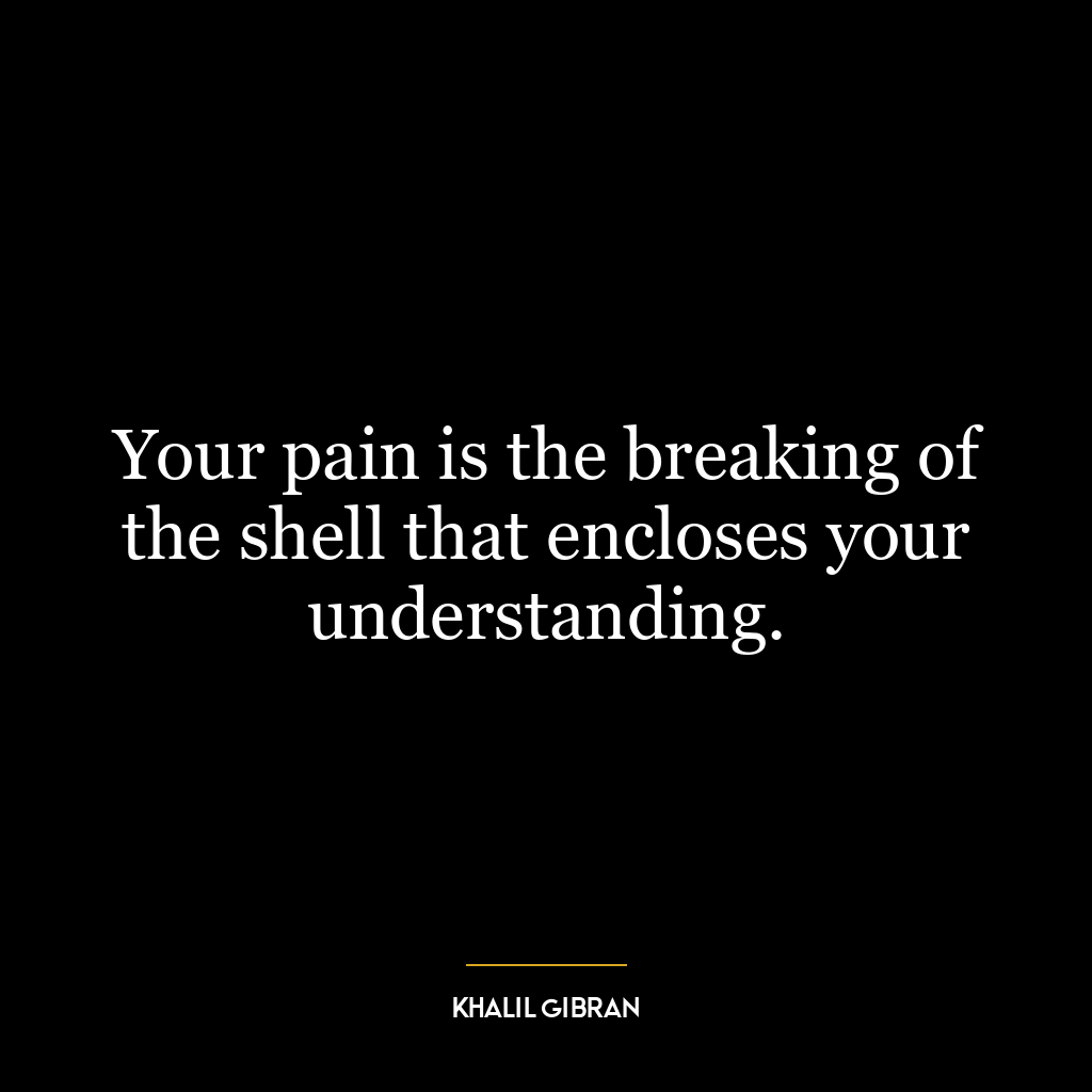 Your pain is the breaking of the shell that encloses your understanding.