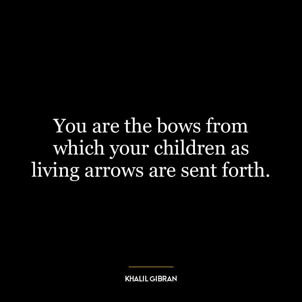 You are the bows from which your children as living arrows are sent forth.