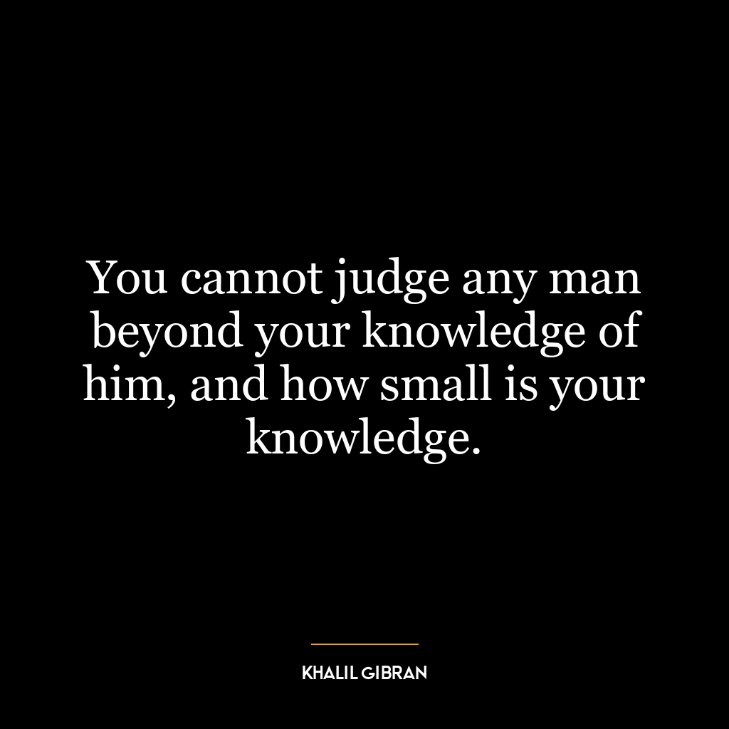 You cannot judge any man beyond your knowledge of him, and how small is your knowledge.