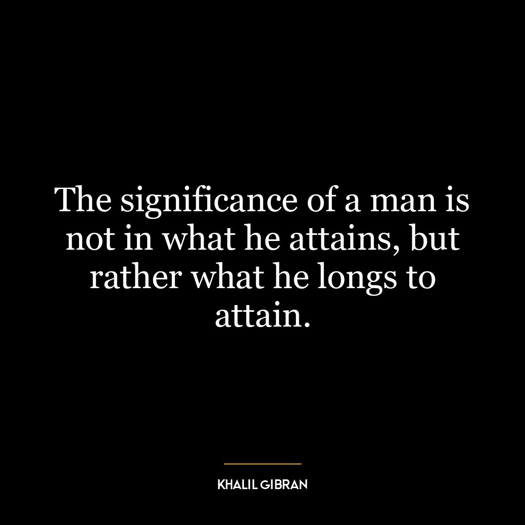 The significance of a man is not in what he attains, but rather what he longs to attain.