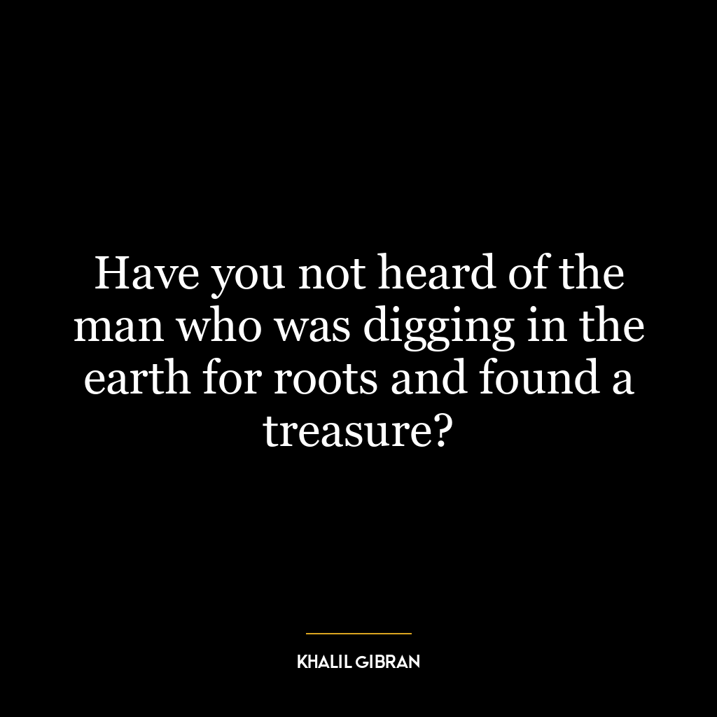 Have you not heard of the man who was digging in the earth for roots and found a treasure?