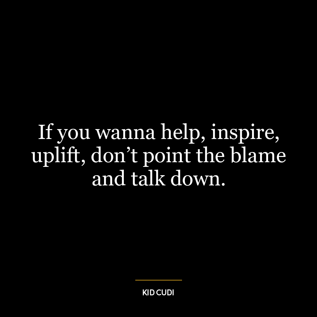 If you wanna help, inspire, uplift, don’t point the blame and talk down.