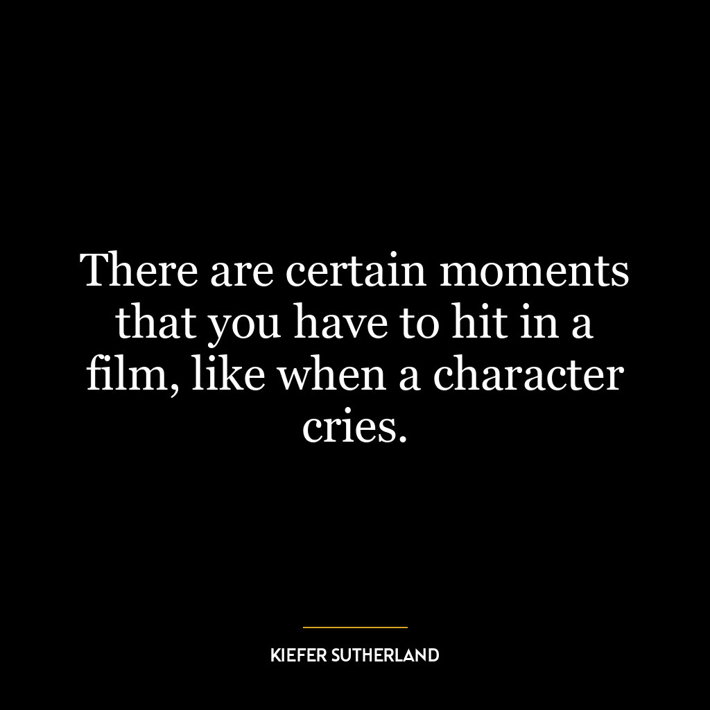 There are certain moments that you have to hit in a film, like when a character cries.