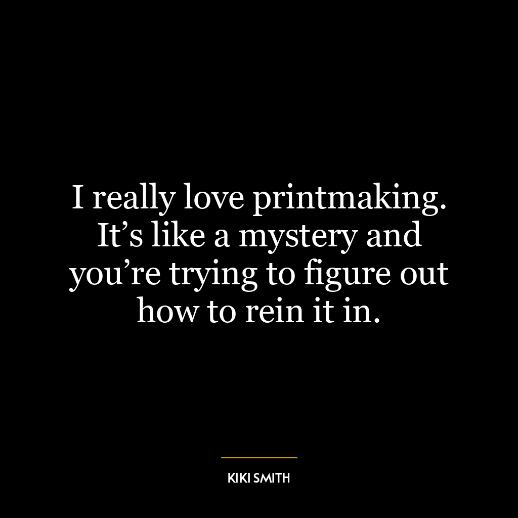 I really love printmaking. It’s like a mystery and you’re trying to figure out how to rein it in.