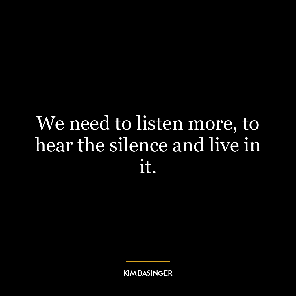 We need to listen more, to hear the silence and live in it.