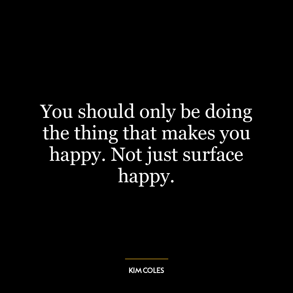 You should only be doing the thing that makes you happy. Not just surface happy.