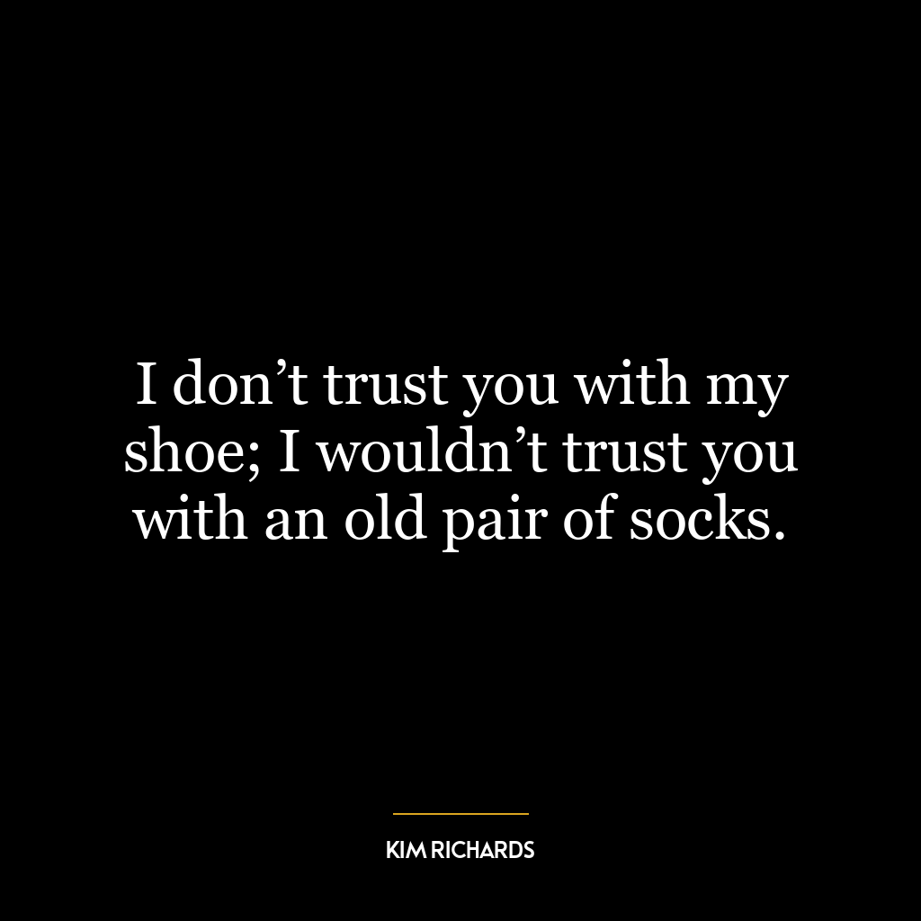 I don’t trust you with my shoe; I wouldn’t trust you with an old pair of socks.